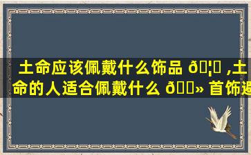 土命应该佩戴什么饰品 🦅 ,土命的人适合佩戴什么 🌻 首饰避邪